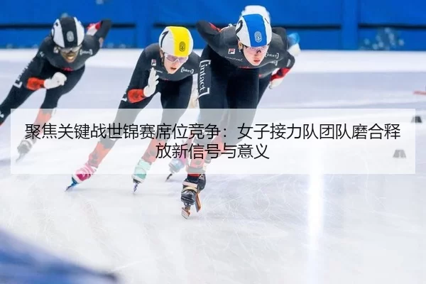聚焦关键战世锦赛席位竞争：女子接力队团队磨合释放新信号与意义